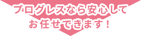 プログレスなら安心してお任せできます！